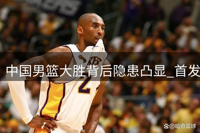 中国男篮大胜背后隐患凸显 首发球员低迷引发争议
